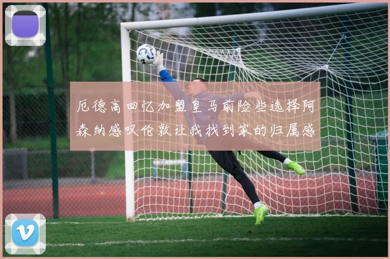 厄德高回忆加盟皇马前险些选择阿森纳感叹伦敦让我找到家的归属感