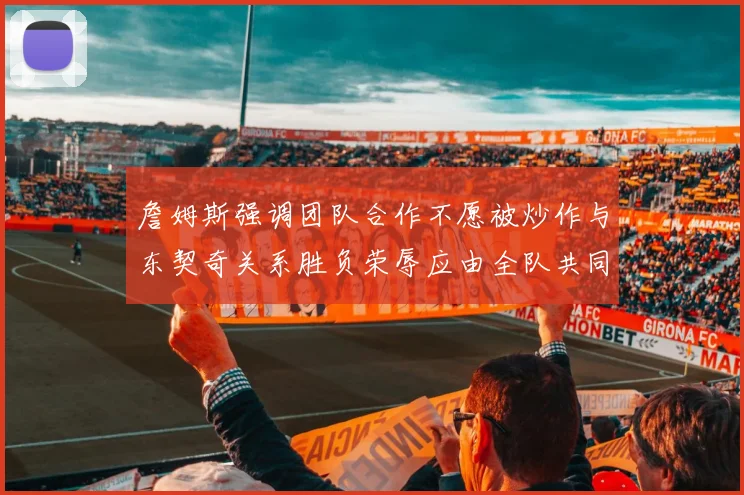 詹姆斯强调团队合作不愿被炒作与东契奇关系胜负荣辱应由全队共同承担