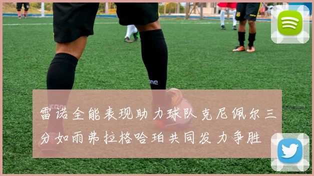 雷诺全能表现助力球队克尼佩尔三分如雨弗拉格哈珀共同发力争胜