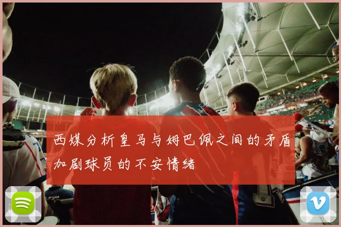 西媒分析皇马与姆巴佩之间的矛盾加剧球员的不安情绪