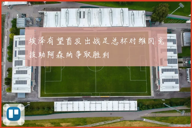 埃泽有望首发出战足总杯对维冈竞技助阿森纳争取胜利
