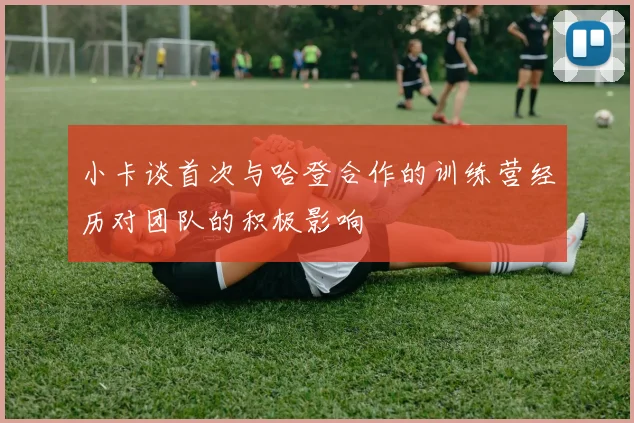 小卡谈首次与哈登合作的训练营经历对团队的积极影响
