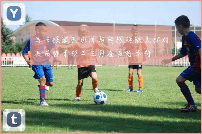 马卡报道西班牙与阿根廷欧美杯对决或将于明年三月在多哈举行
