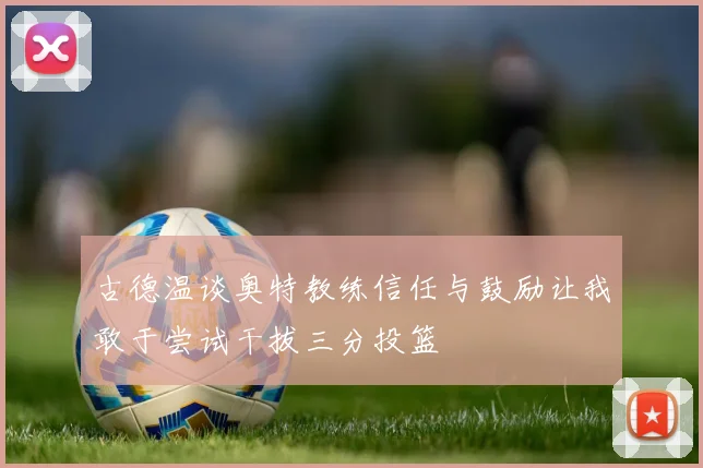 古德温谈奥特教练信任与鼓励让我敢于尝试干拔三分投篮