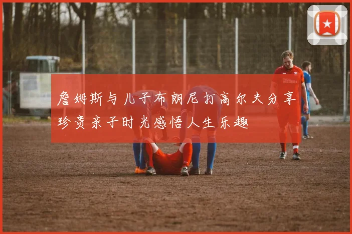 詹姆斯与儿子布朗尼打高尔夫分享珍贵亲子时光感悟人生乐趣