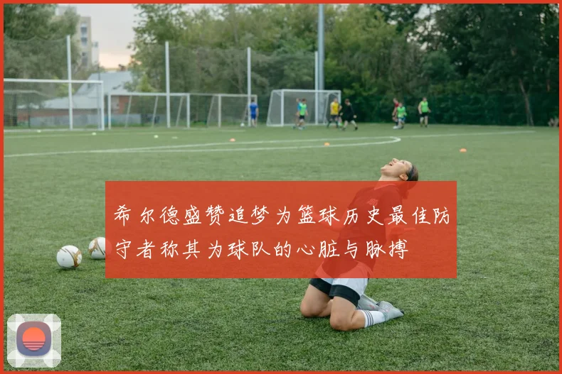 希尔德盛赞追梦为篮球历史最佳防守者称其为球队的心脏与脉搏