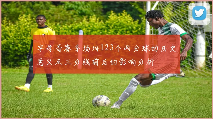字母哥赛季场均123个两分球的历史意义及三分线前后的影响分析