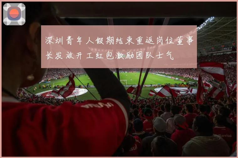 深圳青年人假期结束重返岗位董事长发放开工红包激励团队士气