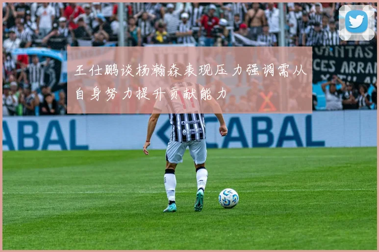 王仕鹏谈杨瀚森表现压力强调需从自身努力提升贡献能力