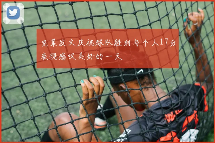 克莱发文庆祝球队胜利与个人17分表现感叹美好的一天