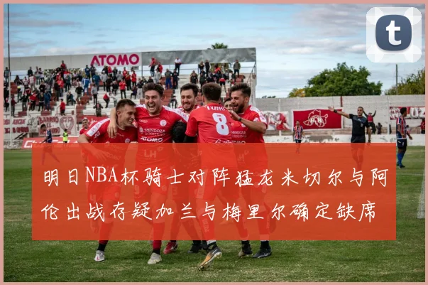 明日NBA杯骑士对阵猛龙米切尔与阿伦出战存疑加兰与梅里尔确定缺席