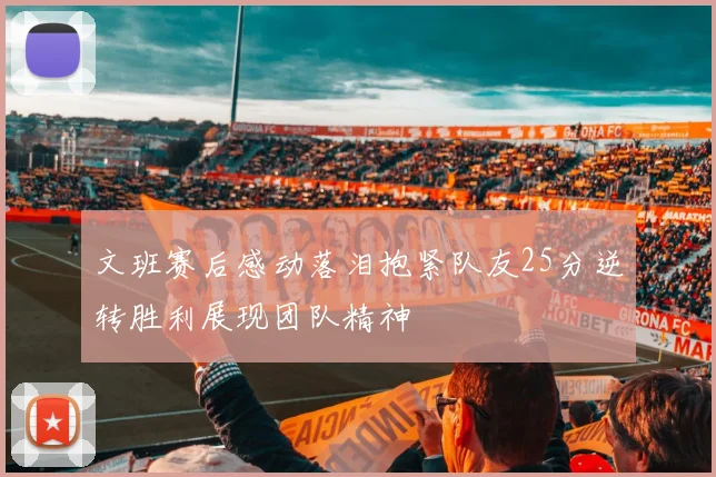 文班赛后感动落泪抱紧队友25分逆转胜利展现团队精神