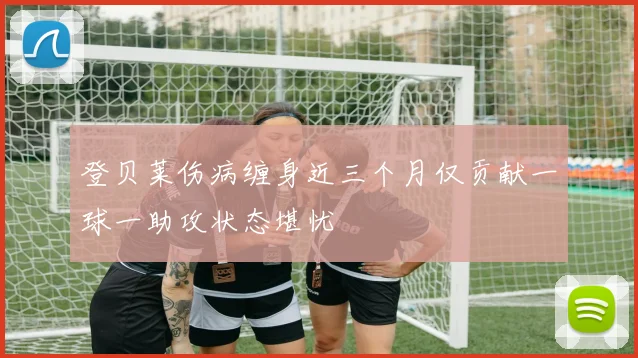 登贝莱伤病缠身近三个月仅贡献一球一助攻状态堪忧