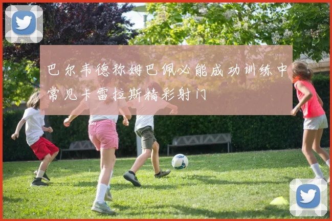 巴尔韦德称姆巴佩必能成功训练中常见卡雷拉斯精彩射门