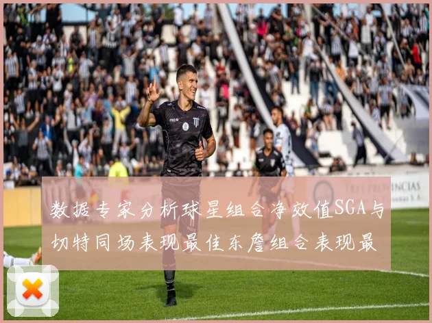 数据专家分析球星组合净效值SGA与切特同场表现最佳东詹组合表现最差