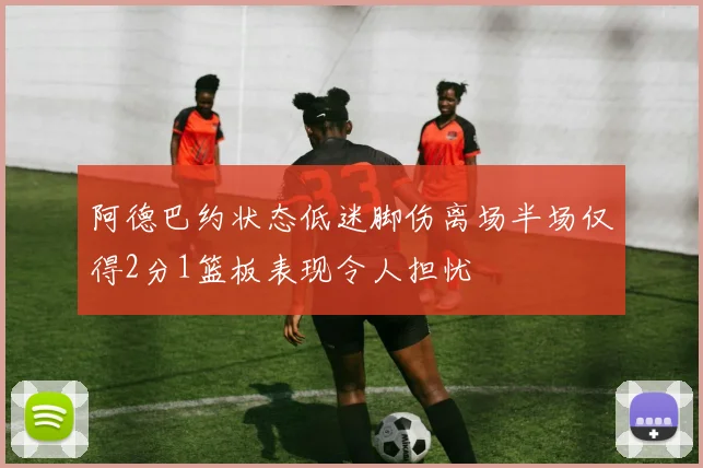 阿德巴约状态低迷脚伤离场半场仅得2分1篮板表现令人担忧
