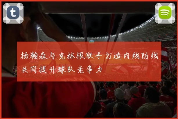 杨瀚森与克林根联手打造内线防线共同提升球队竞争力