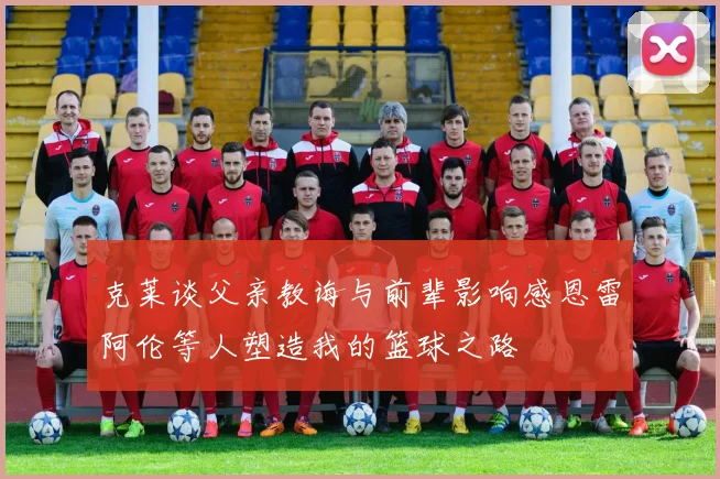 克莱谈父亲教诲与前辈影响感恩雷阿伦等人塑造我的篮球之路