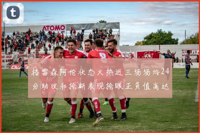 格雷森阿伦状态火热近三场场均24分助攻和抢断表现抢眼正负值高达19
