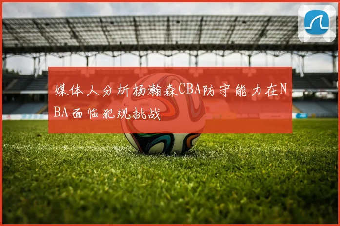 媒体人分析杨瀚森CBA防守能力在NBA面临犯规挑战