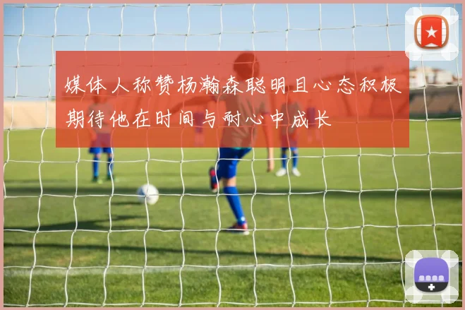 媒体人称赞杨瀚森聪明且心态积极期待他在时间与耐心中成长