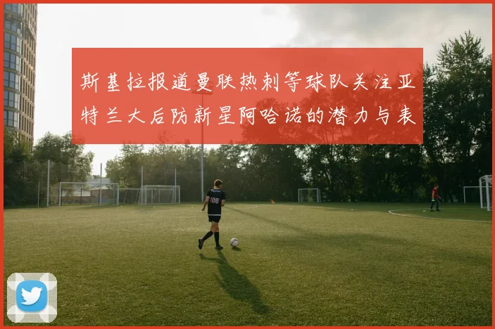 斯基拉报道曼联热刺等球队关注亚特兰大后防新星阿哈诺的潜力与表现